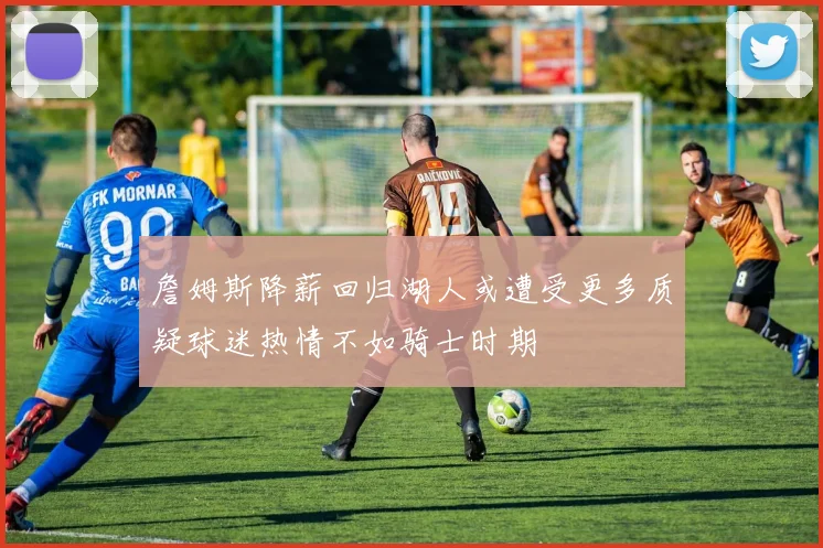 詹姆斯降薪回归湖人或遭受更多质疑球迷热情不如骑士时期