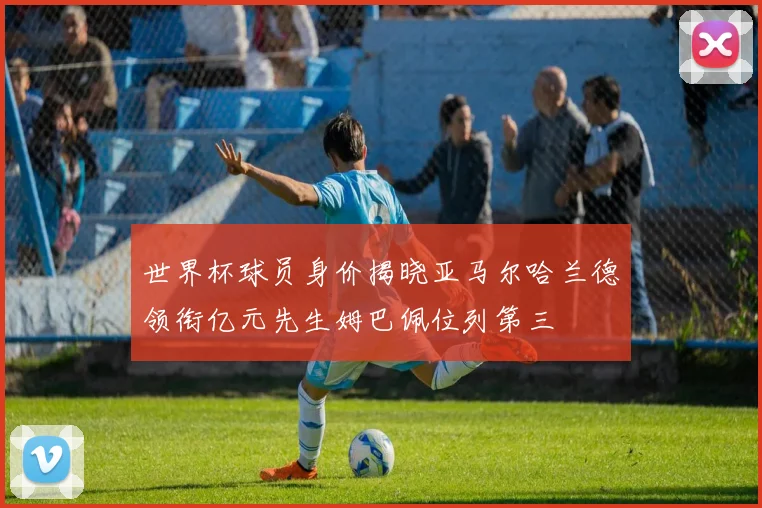 世界杯球员身价揭晓亚马尔哈兰德领衔亿元先生姆巴佩位列第三