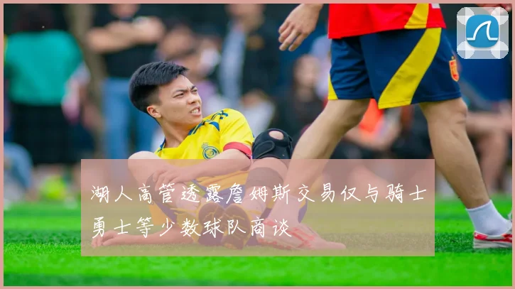 湖人高管透露詹姆斯交易仅与骑士勇士等少数球队商谈