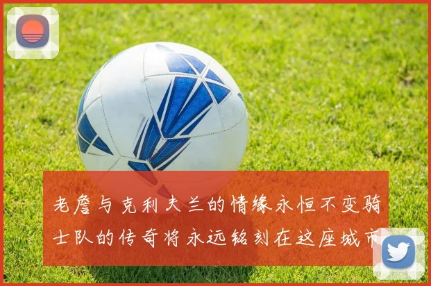 老詹与克利夫兰的情缘永恒不变骑士队的传奇将永远铭刻在这座城市