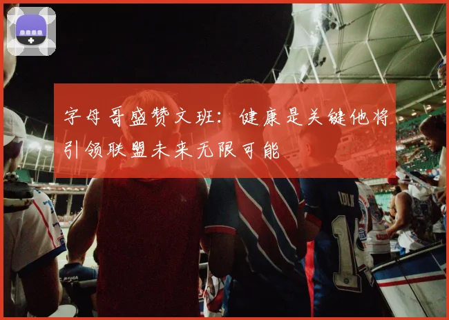 字母哥盛赞文班：健康是关键他将引领联盟未来无限可能
