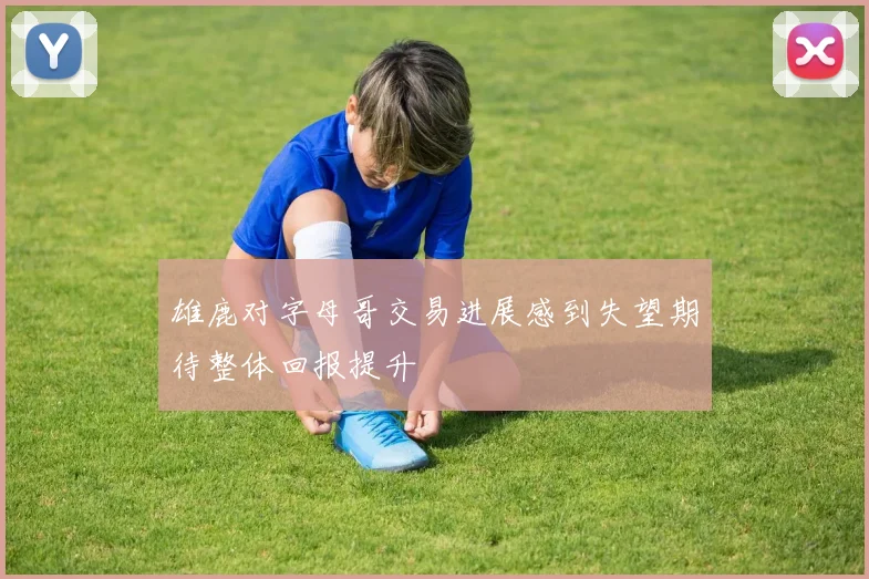 雄鹿对字母哥交易进展感到失望期待整体回报提升