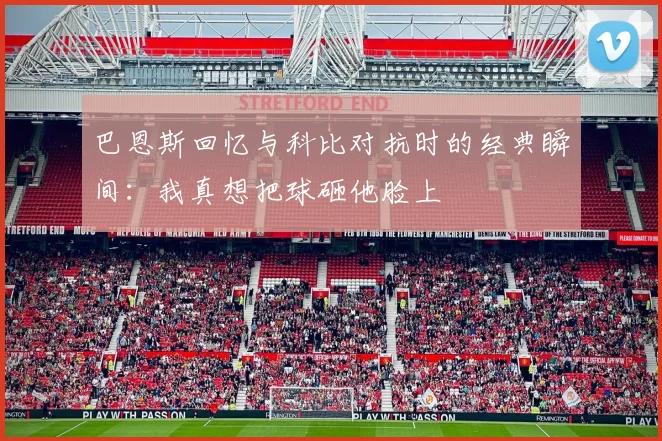 巴恩斯回忆与科比对抗时的经典瞬间：我真想把球砸他脸上