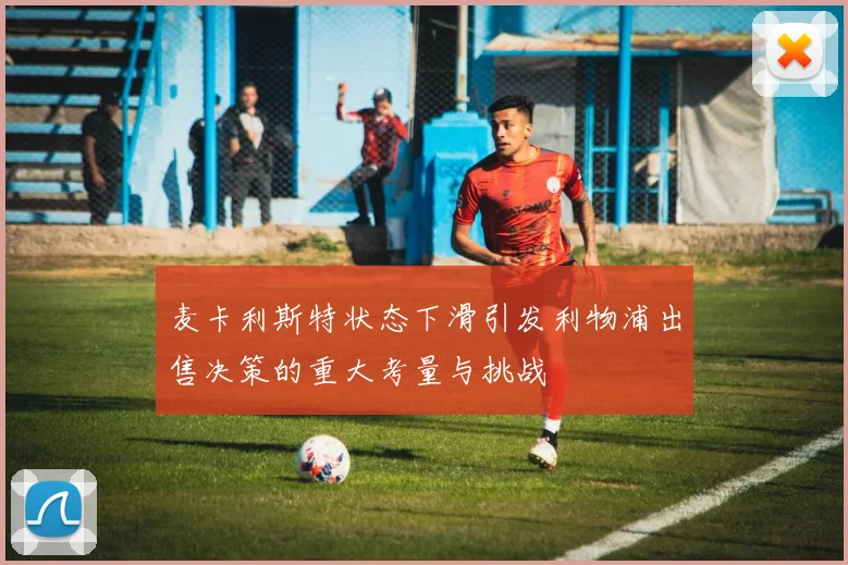 麦卡利斯特状态下滑引发利物浦出售决策的重大考量与挑战