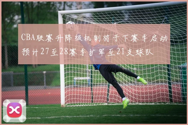 CBA联赛升降级机制将于下赛季启动预计27至28赛季扩军至21支球队