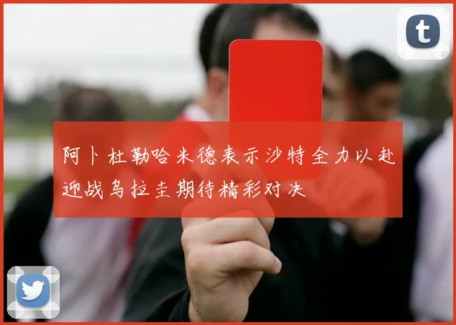 阿卜杜勒哈米德表示沙特全力以赴迎战乌拉圭期待精彩对决