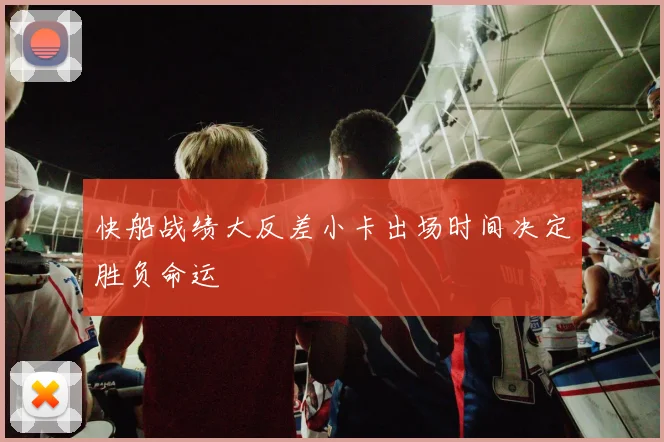 快船战绩大反差小卡出场时间决定胜负命运