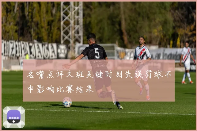 名嘴点评文班关键时刻失误罚球不中影响比赛结果
