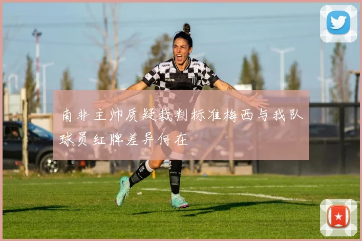 南非主帅质疑裁判标准梅西与我队球员红牌差异何在